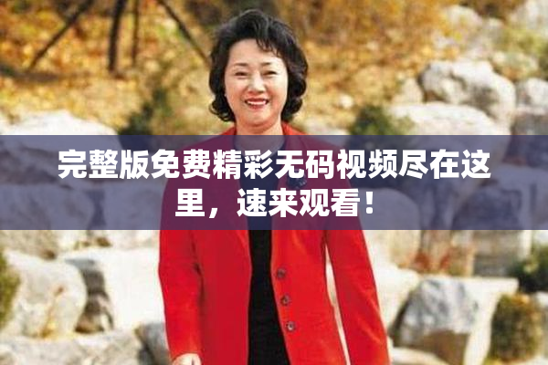 完整版免费精彩无码视频尽在这里，速来观看！