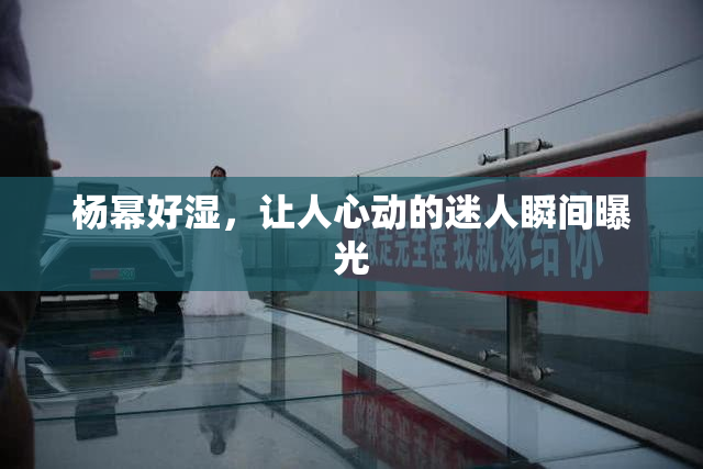 杨幂好湿，让人心动的迷人瞬间曝光