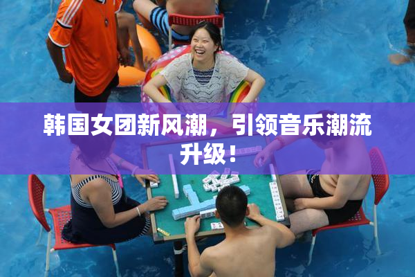 韩国女团新风潮，引领音乐潮流升级！