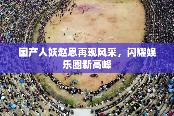 国产人妖赵思再现风采，闪耀娱乐圈新高峰
