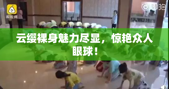 云缨裸身魅力尽显，惊艳众人眼球！