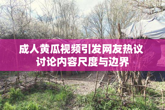 成人黄瓜视频引发网友热议 讨论内容尺度与边界