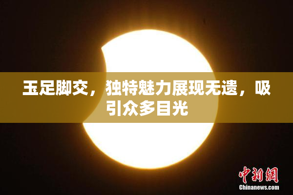 玉足脚交，独特魅力展现无遗，吸引众多目光