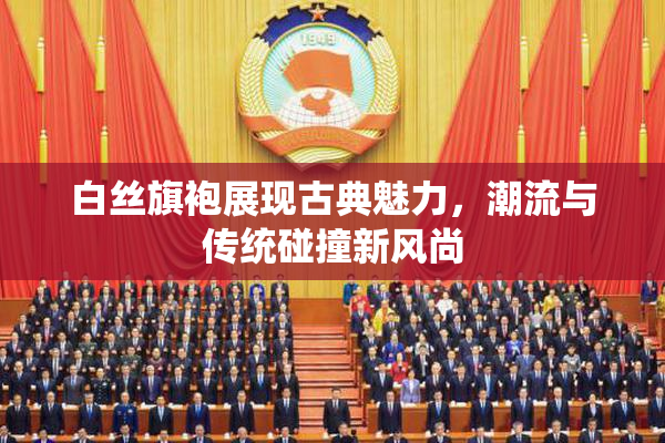白丝旗袍展现古典魅力，潮流与传统碰撞新风尚