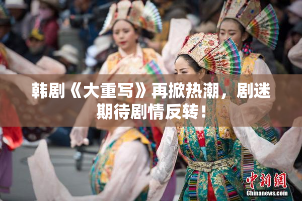 韩剧《大重写》再掀热潮，剧迷期待剧情反转！