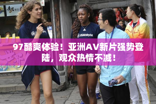 97酷爽体验！亚洲AV新片强势登陆，观众热情不减！