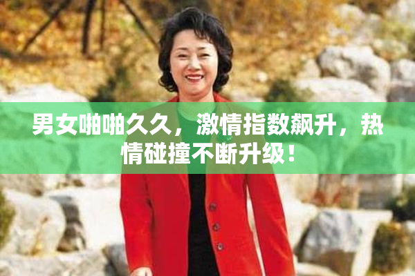 男女啪啪久久，激情指数飙升，热情碰撞不断升级！