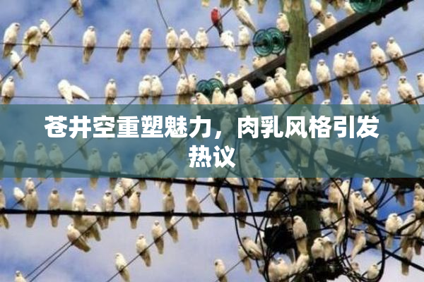 苍井空重塑魅力，肉乳风格引发热议