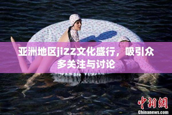 亚洲地区jiZZ文化盛行，吸引众多关注与讨论
