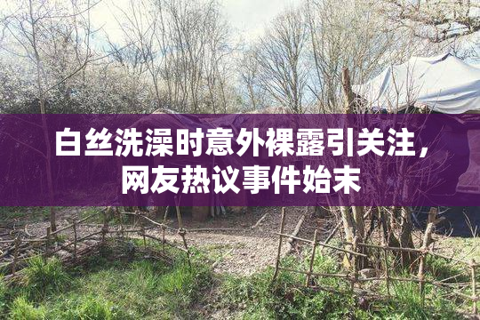 白丝洗澡时意外裸露引关注，网友热议事件始末