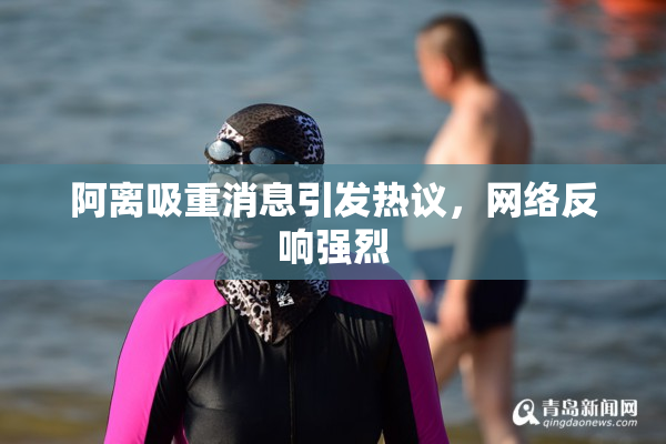 阿离吸重消息引发热议，网络反响强烈