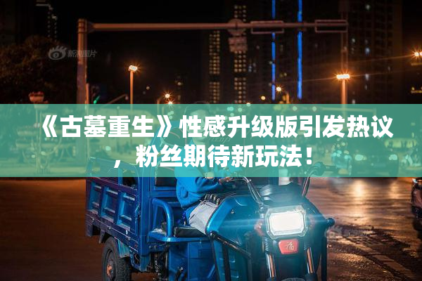 《古墓重生》性感升级版引发热议，粉丝期待新玩法！