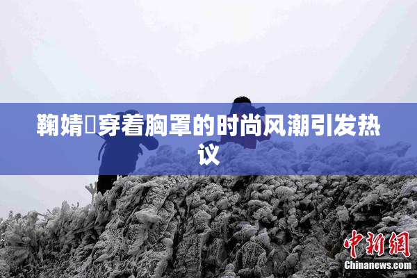 鞠婧祎穿着胸罩的时尚风潮引发热议