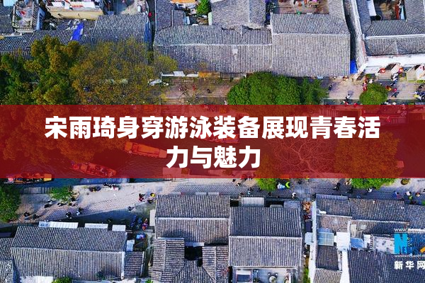宋雨琦身穿游泳装备展现青春活力与魅力