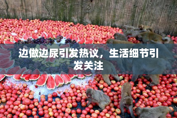 边做边尿引发热议，生活细节引发关注