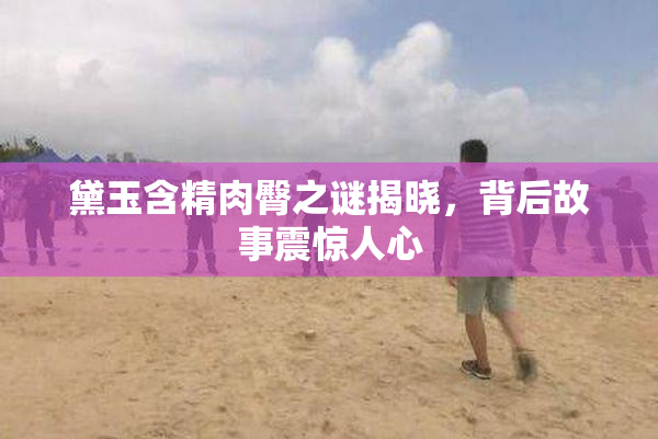 黛玉含精肉臀之谜揭晓，背后故事震惊人心