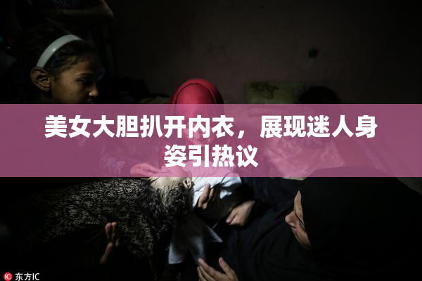美女大胆扒开内衣，展现迷人身姿引热议