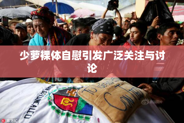 少萝裸体自慰引发广泛关注与讨论
