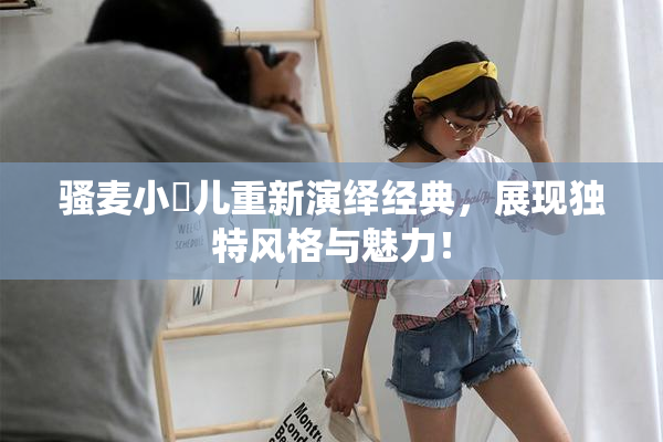 骚麦小苮儿重新演绎经典，展现独特风格与魅力！