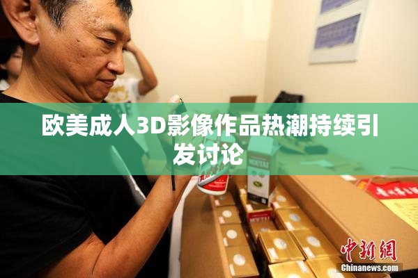 欧美成人3D影像作品热潮持续引发讨论