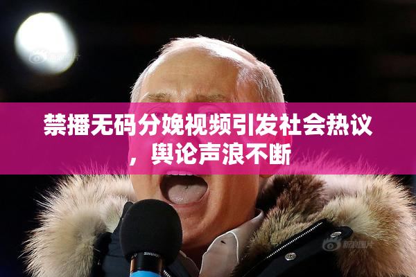 禁播无码分娩视频引发社会热议，舆论声浪不断