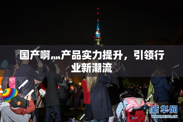 国产啊灬产品实力提升，引领行业新潮流