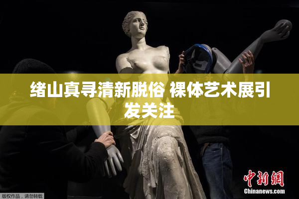 绪山真寻清新脱俗 裸体艺术展引发关注