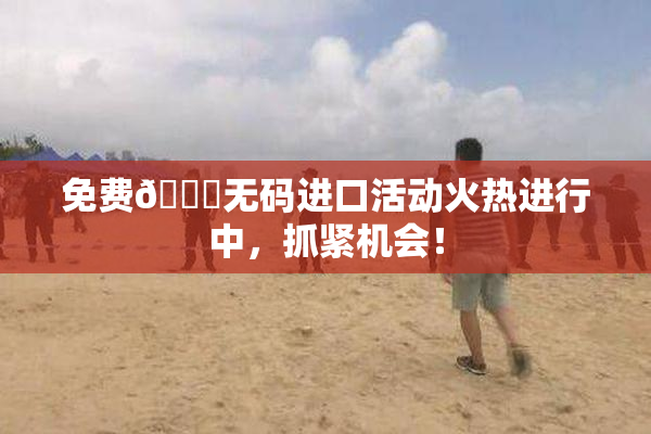 免费🔞无码进口活动火热进行中，抓紧机会！