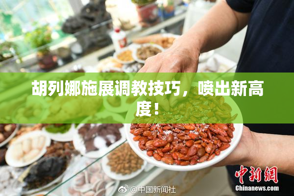 胡列娜施展调教技巧，喷出新高度！