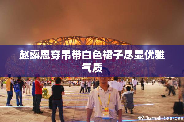 赵露思穿吊带白色裙子尽显优雅气质