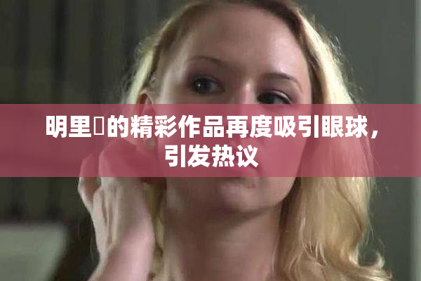 明里紬的精彩作品再度吸引眼球，引发热议