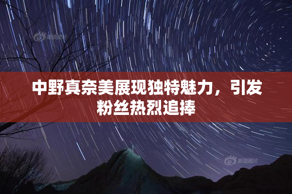 中野真奈美展现独特魅力，引发粉丝热烈追捧