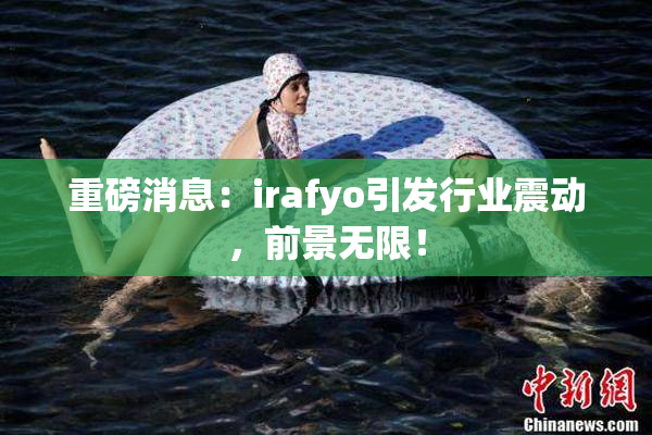 重磅消息：irafyo引发行业震动，前景无限！