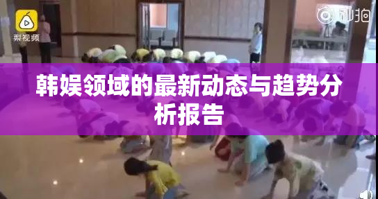 韩娱领域的最新动态与趋势分析报告