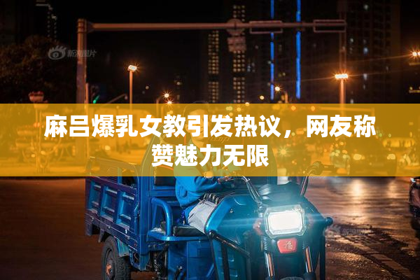 麻吕爆乳女教引发热议，网友称赞魅力无限