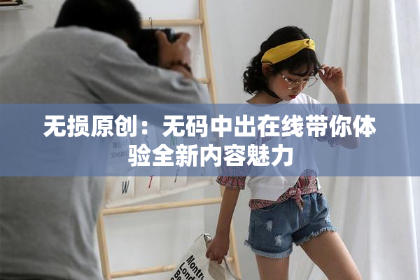 无损原创：无码中出在线带你体验全新内容魅力