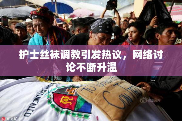 护士丝袜调教引发热议，网络讨论不断升温
