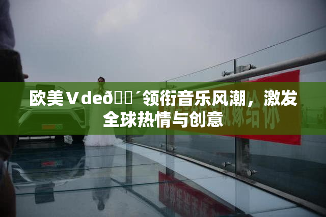 欧美Ⅴde🔴领衔音乐风潮，激发全球热情与创意