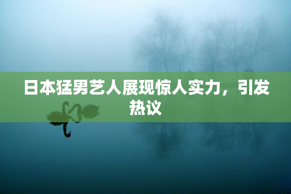 日本猛男艺人展现惊人实力，引发热议