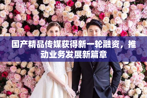 国产精品传媒获得新一轮融资，推动业务发展新篇章
