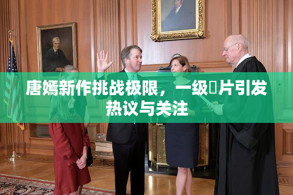 唐嫣新作挑战极限，一级婬片引发热议与关注