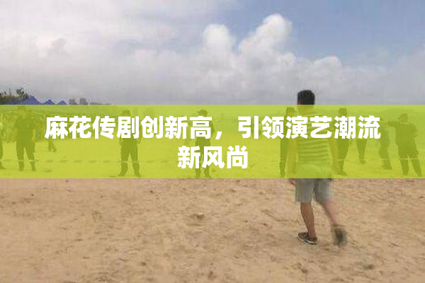 麻花传剧创新高，引领演艺潮流新风尚