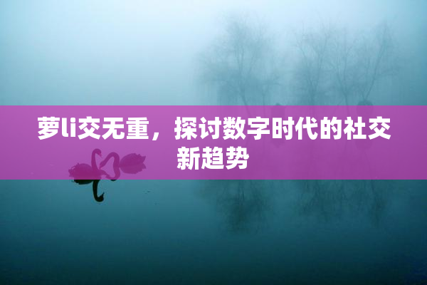 萝li交无重，探讨数字时代的社交新趋势