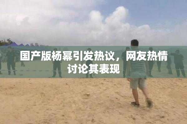 国产版杨幂引发热议，网友热情讨论其表现