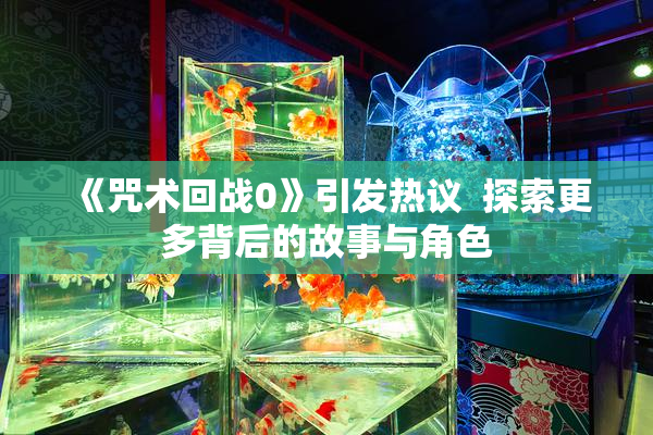 《咒术回战0》引发热议  探索更多背后的故事与角色