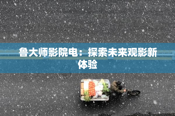 鲁大师影院电：探索未来观影新体验