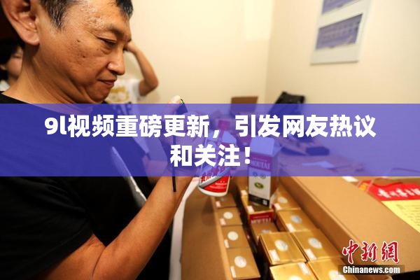 9l视频重磅更新，引发网友热议和关注！