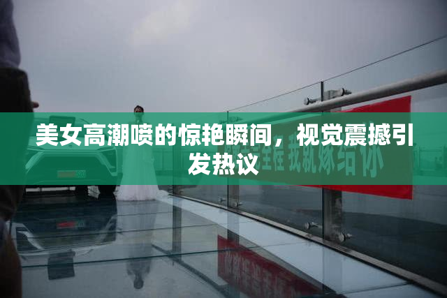 美女高潮喷的惊艳瞬间，视觉震撼引发热议