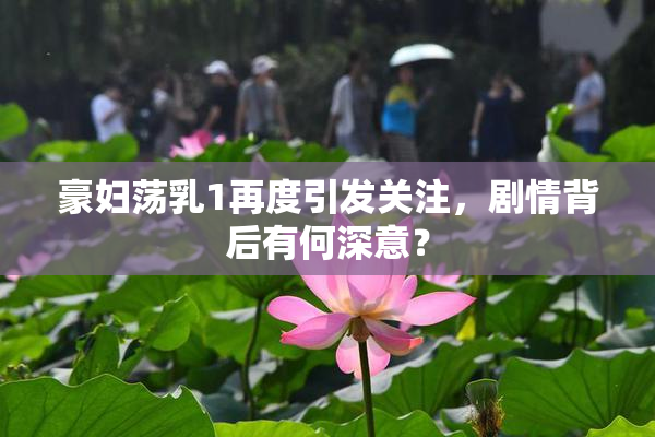 豪妇荡乳1再度引发关注，剧情背后有何深意？