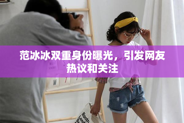 范冰冰双重身份曝光，引发网友热议和关注